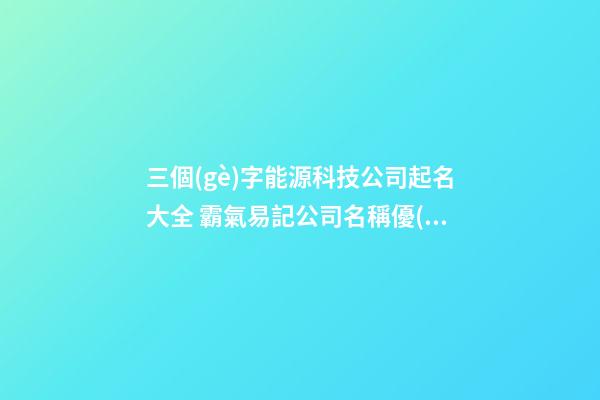 三個(gè)字能源科技公司起名大全 霸氣易記公司名稱優(yōu)選,起名之家